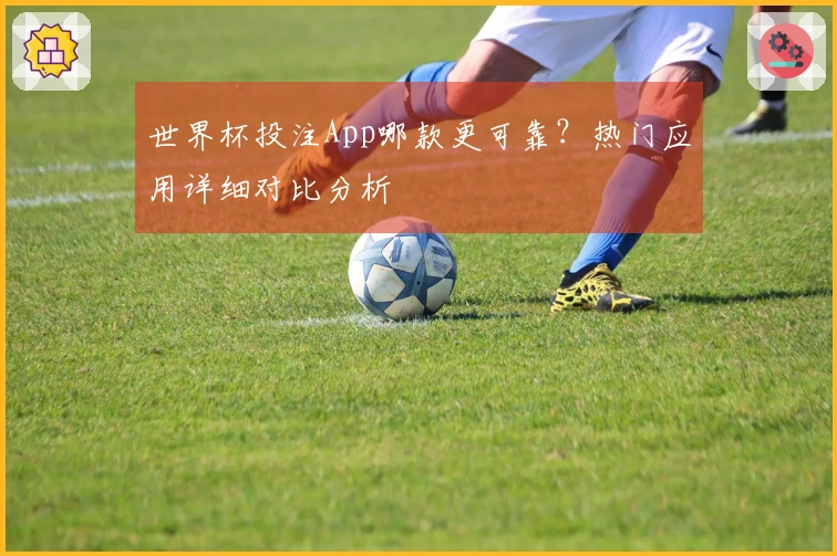 世界杯投注App哪款更可靠？热门应用详细对比分析